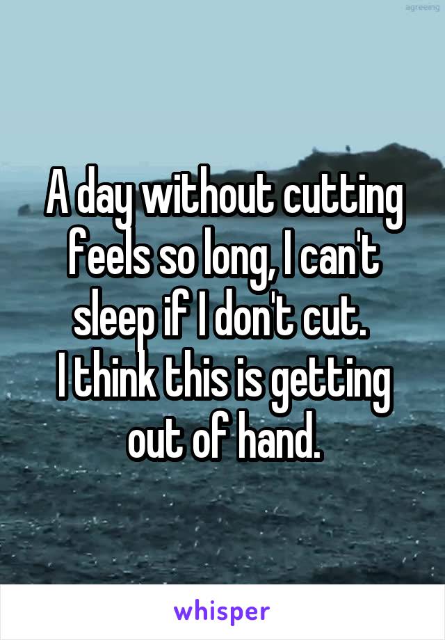 A day without cutting feels so long, I can't sleep if I don't cut. 
I think this is getting out of hand.