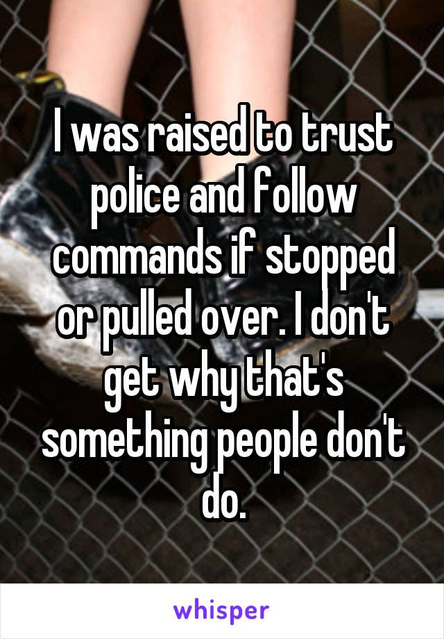 I was raised to trust police and follow commands if stopped or pulled over. I don't get why that's something people don't do.