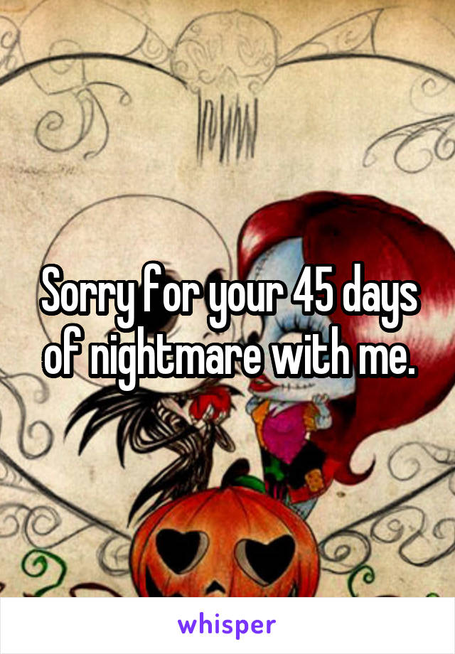 Sorry for your 45 days of nightmare with me.