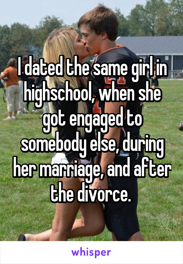 I dated the same girl in highschool, when she got engaged to somebody else, during her marriage, and after the divorce. 