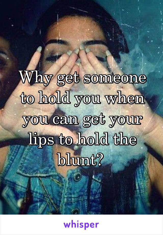 Why get someone to hold you when you can get your lips to hold the blunt? 