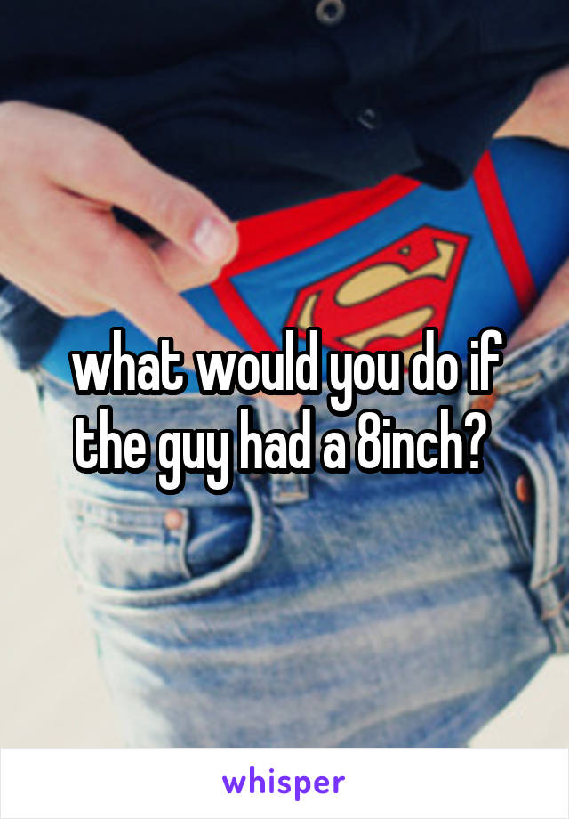 what would you do if the guy had a 8inch? 