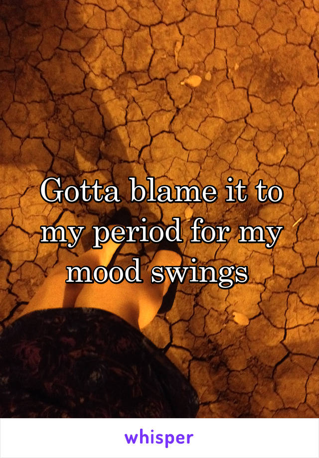 Gotta blame it to my period for my mood swings 