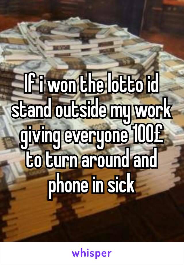 If i won the lotto id stand outside my work giving everyone 100£ to turn around and phone in sick