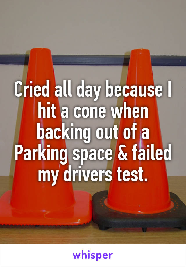 Cried all day because I hit a cone when backing out of a Parking space & failed my drivers test.