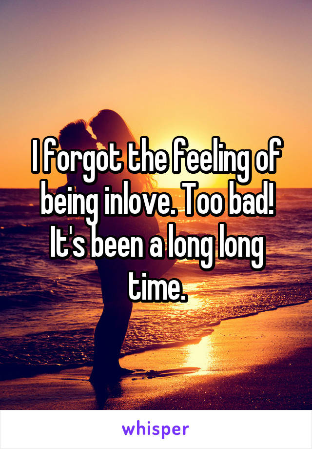 I forgot the feeling of being inlove. Too bad! It's been a long long time.