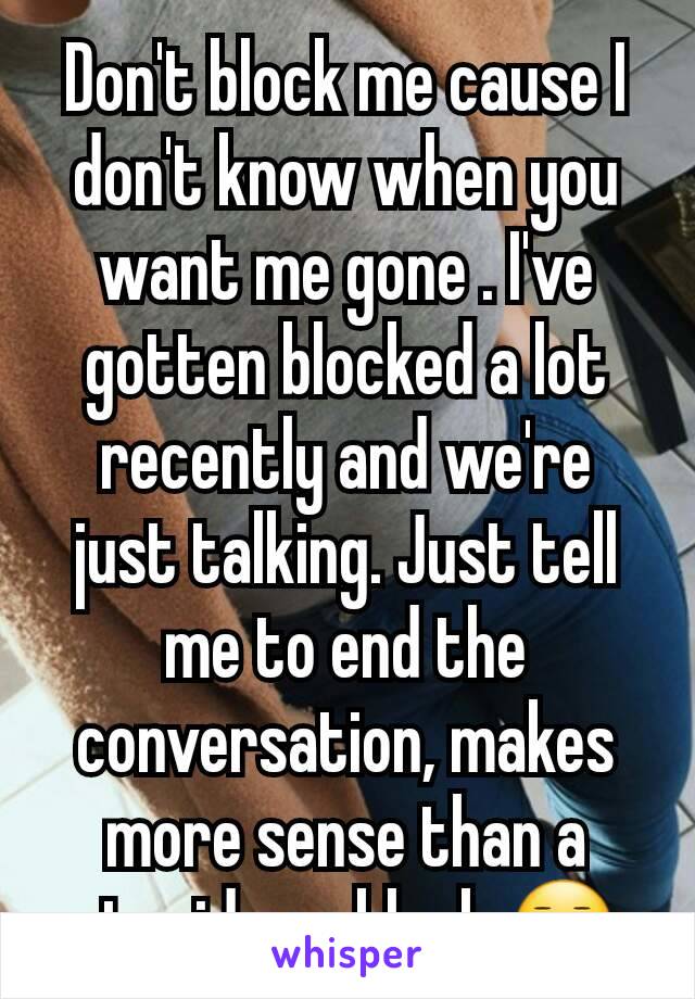 Don't block me cause I don't know when you want me gone . I've gotten blocked a lot recently and we're just talking. Just tell me to end the conversation, makes more sense than a stupid ass block 😐