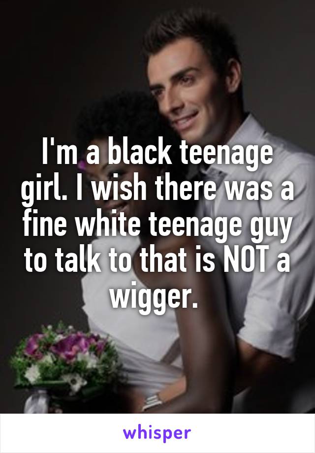 I'm a black teenage girl. I wish there was a fine white teenage guy to talk to that is NOT a wigger. 