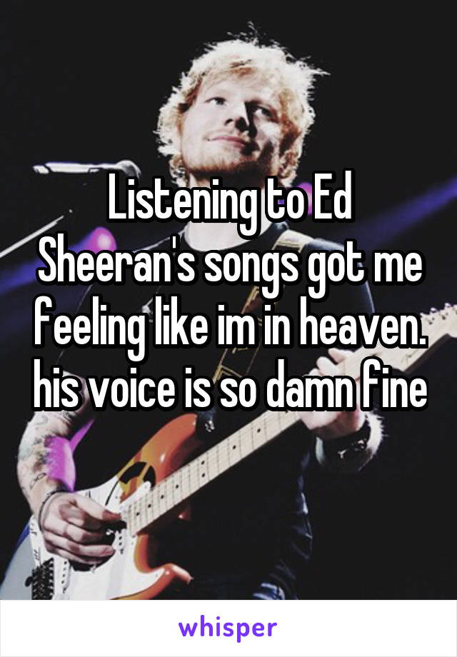 Listening to Ed Sheeran's songs got me feeling like im in heaven. his voice is so damn fine 