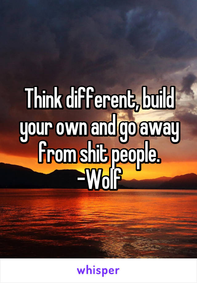 Think different, build your own and go away from shit people.
-Wolf