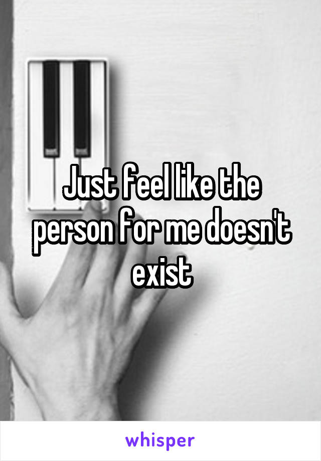 Just feel like the person for me doesn't exist