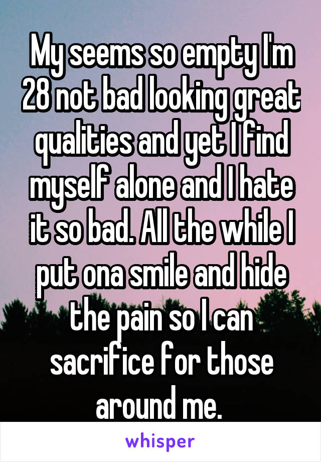 My seems so empty I'm 28 not bad looking great qualities and yet I find myself alone and I hate it so bad. All the while I put ona smile and hide the pain so I can sacrifice for those around me. 