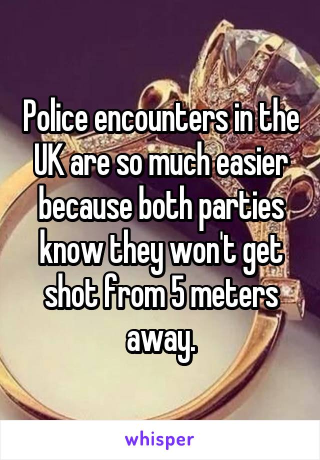 Police encounters in the UK are so much easier because both parties know they won't get shot from 5 meters away.