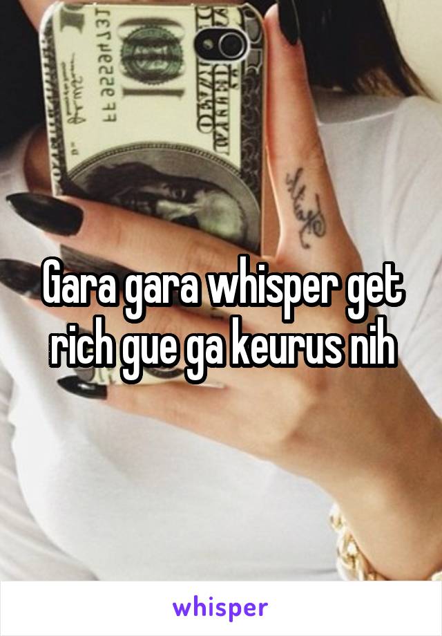 Gara gara whisper get rich gue ga keurus nih