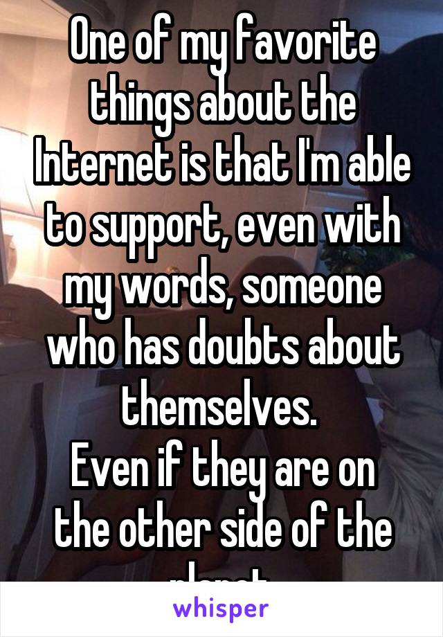 One of my favorite things about the Internet is that I'm able to support, even with my words, someone who has doubts about themselves. 
Even if they are on the other side of the planet.