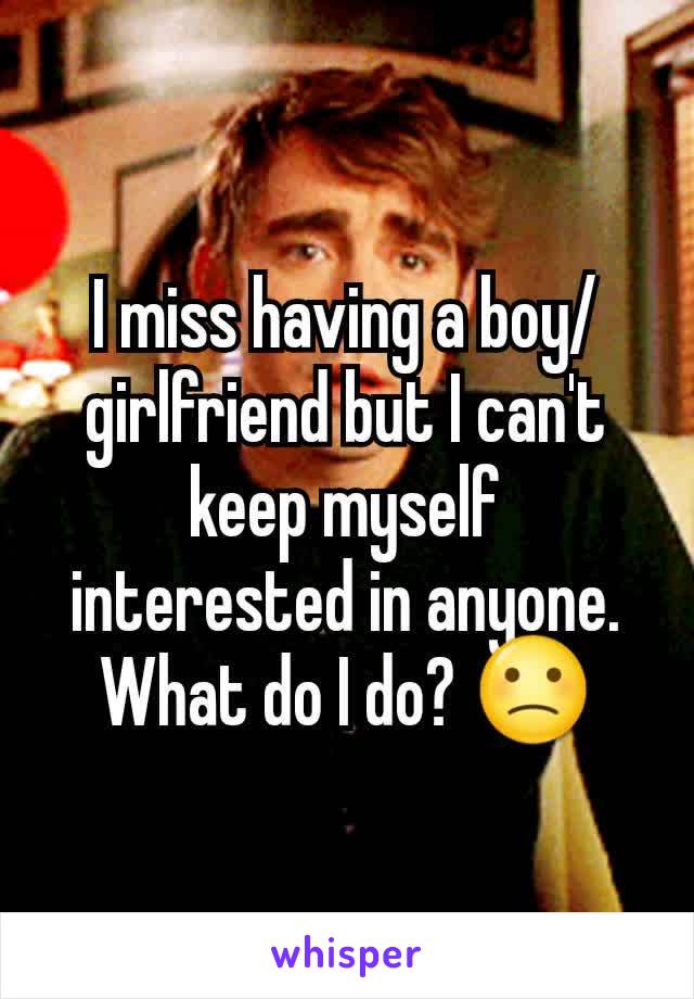 I miss having a boy/girlfriend but I can't keep myself interested in anyone. What do I do? 🙁