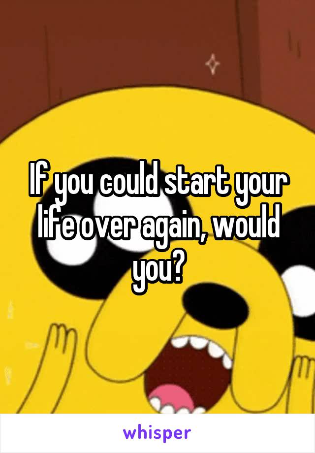 If you could start your life over again, would you?