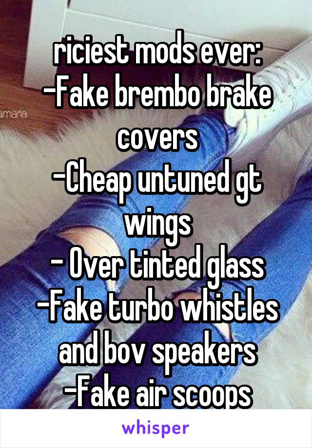 riciest mods ever:
-Fake brembo brake covers
-Cheap untuned gt wings
- Over tinted glass
-Fake turbo whistles and bov speakers
-Fake air scoops