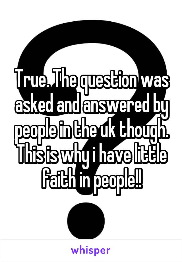 True. The question was asked and answered by people in the uk though. This is why i have little faith in people!!