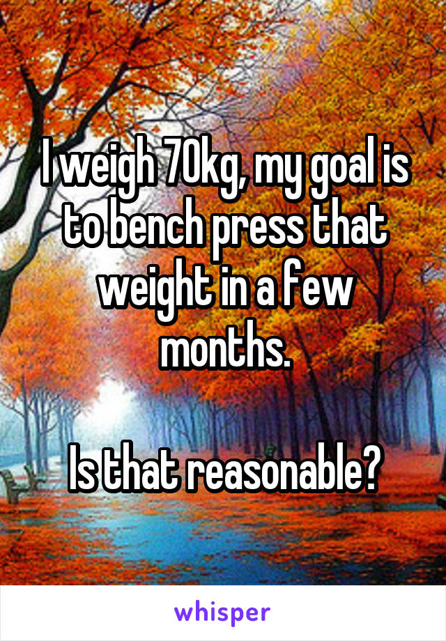 I weigh 70kg, my goal is to bench press that weight in a few months.

Is that reasonable?