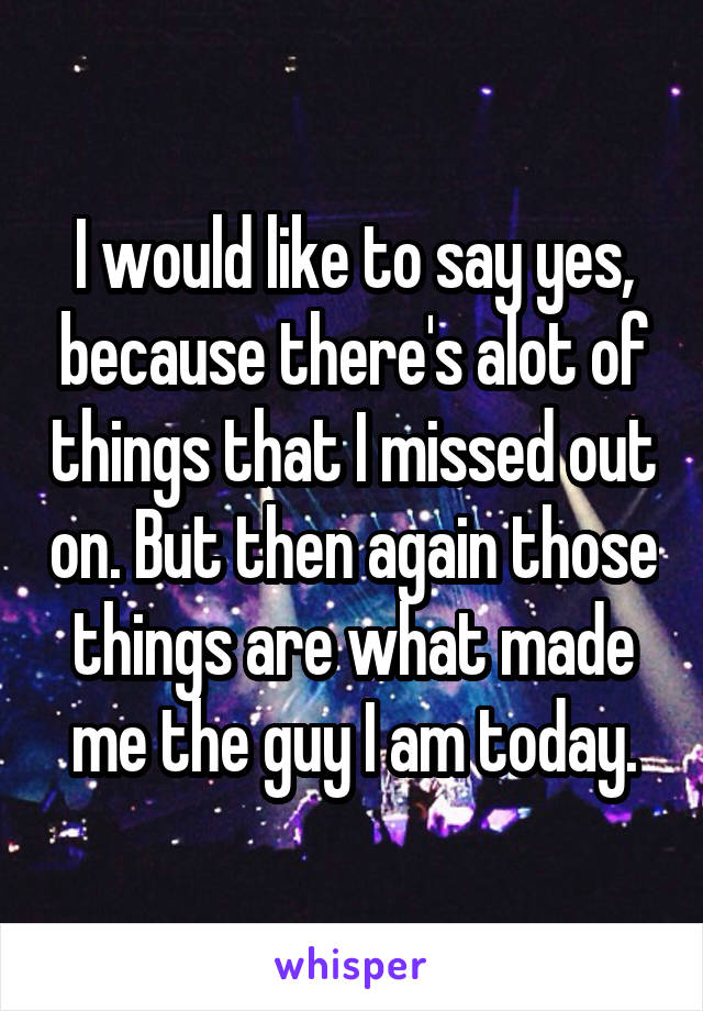 I would like to say yes, because there's alot of things that I missed out on. But then again those things are what made me the guy I am today.