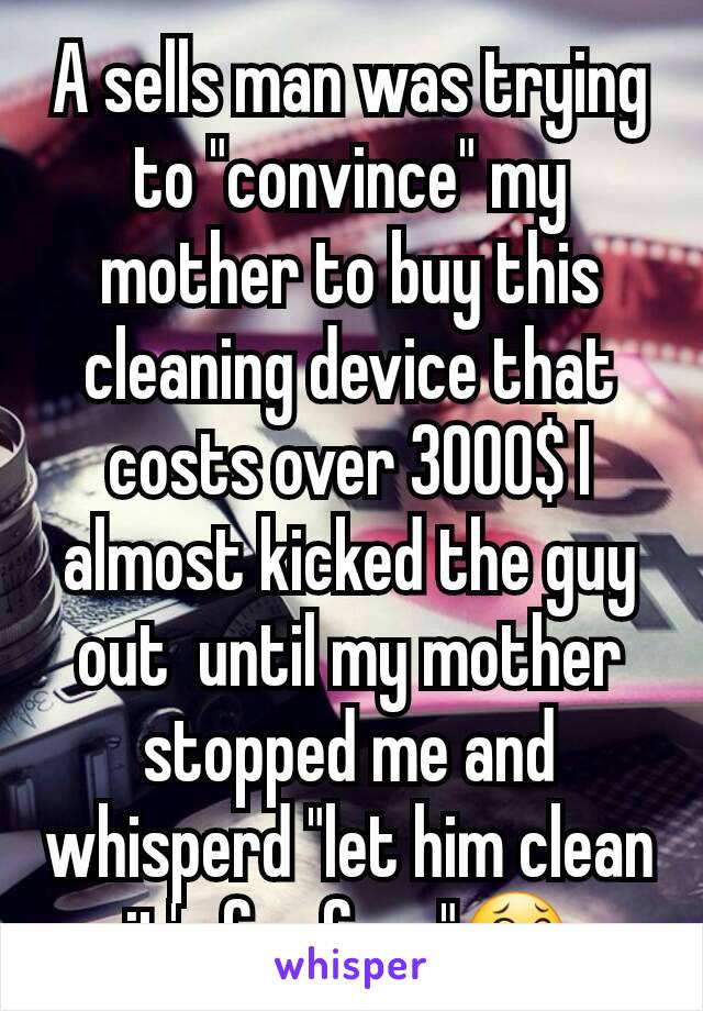 A sells man was trying to "convince" my mother to buy this cleaning device that costs over 3000$ I almost kicked the guy out  until my mother stopped me and whisperd "let him clean it's for free"😂