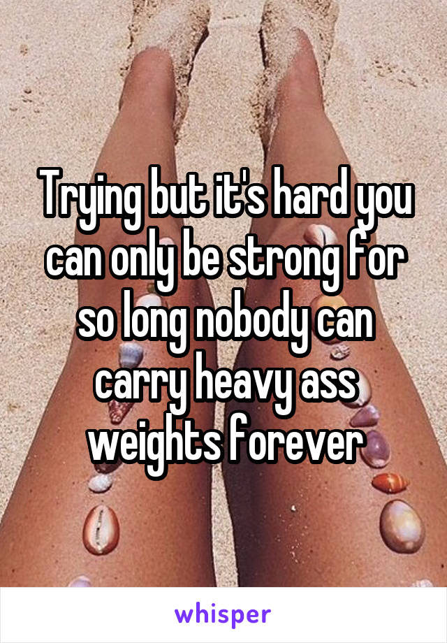 Trying but it's hard you can only be strong for so long nobody can carry heavy ass weights forever