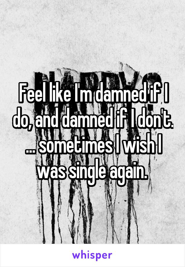 Feel like I'm damned if I do, and damned if I don't. ... sometimes I wish I was single again. 