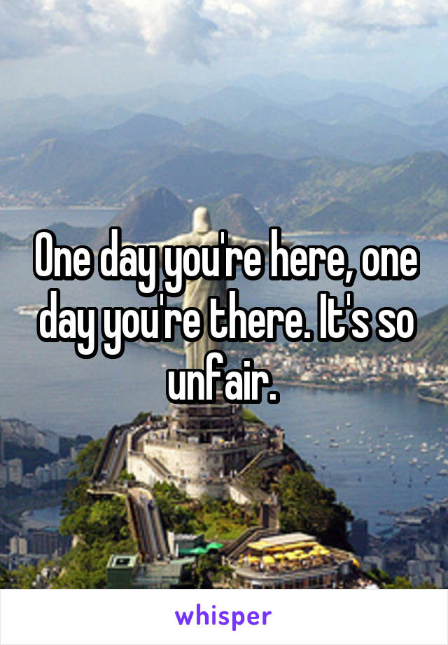 One day you're here, one day you're there. It's so unfair. 