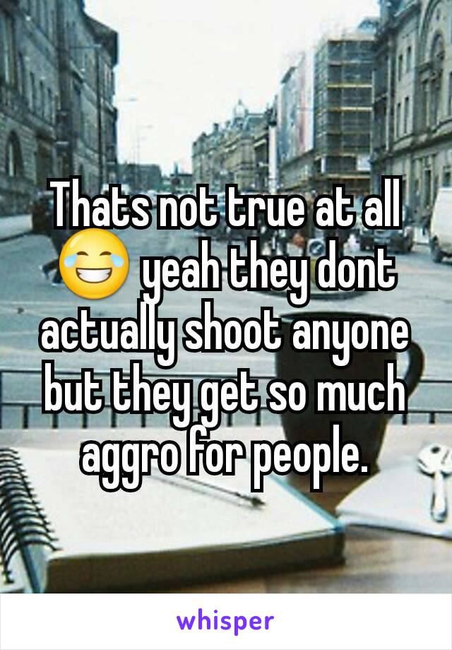 Thats not true at all 😂 yeah they dont actually shoot anyone but they get so much aggro for people.