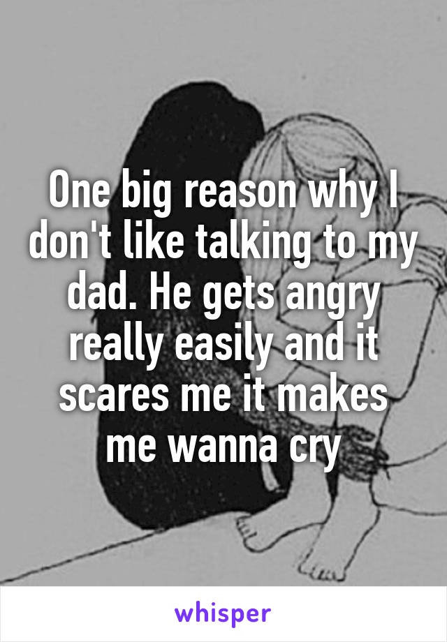 One big reason why I don't like talking to my dad. He gets angry really easily and it scares me it makes me wanna cry