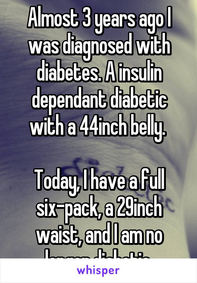 Almost 3 years ago I was diagnosed with diabetes. A insulin dependant diabetic with a 44inch belly. 

Today, I have a full six-pack, a 29inch waist, and I am no longer diabetic.