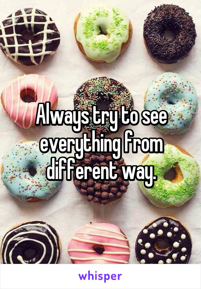 Always try to see everything from different way.