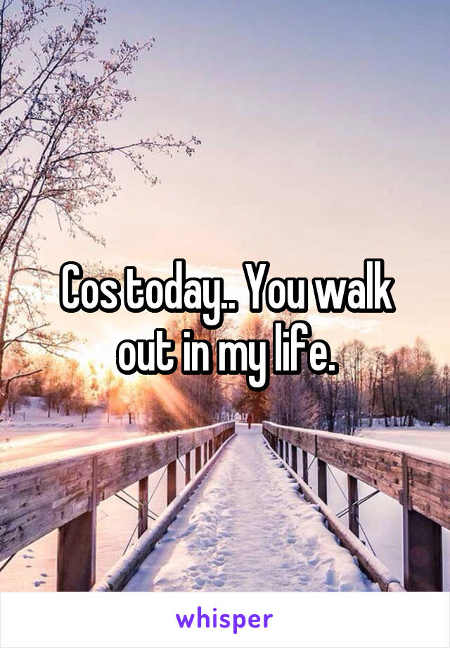 Cos today.. You walk out in my life.