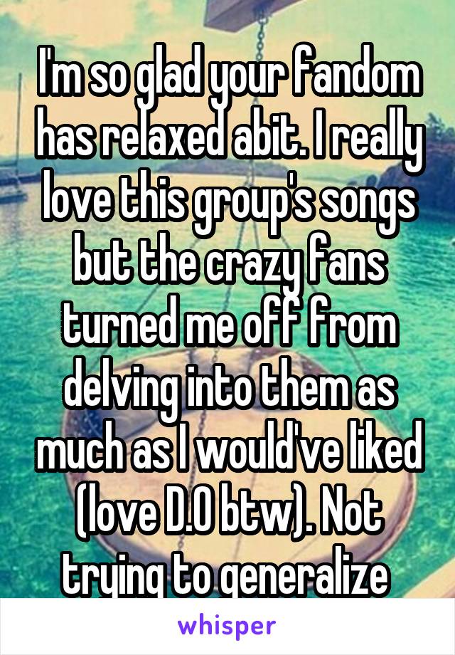 I'm so glad your fandom has relaxed abit. I really love this group's songs but the crazy fans turned me off from delving into them as much as I would've liked (love D.O btw). Not trying to generalize 