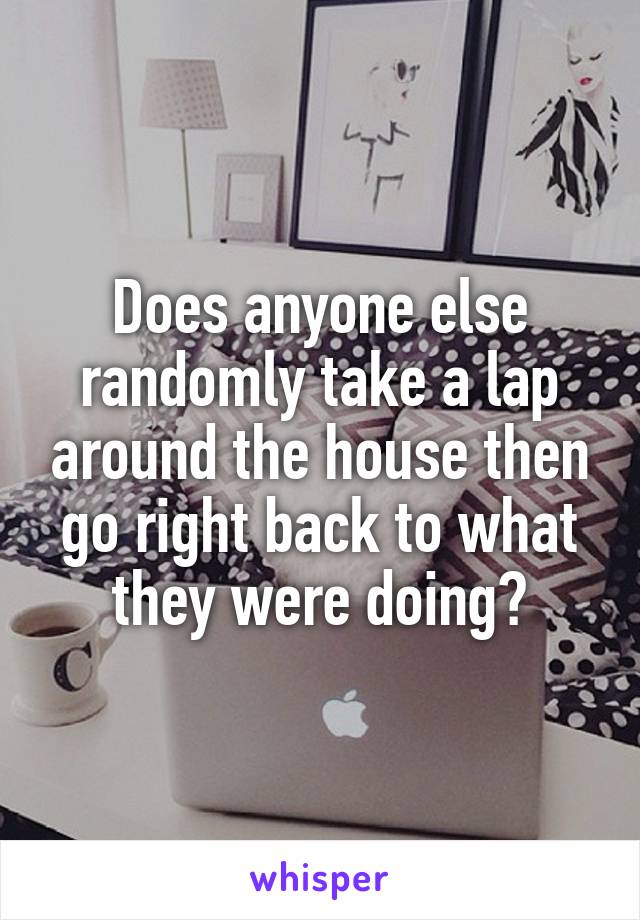 Does anyone else randomly take a lap around the house then go right back to what they were doing?