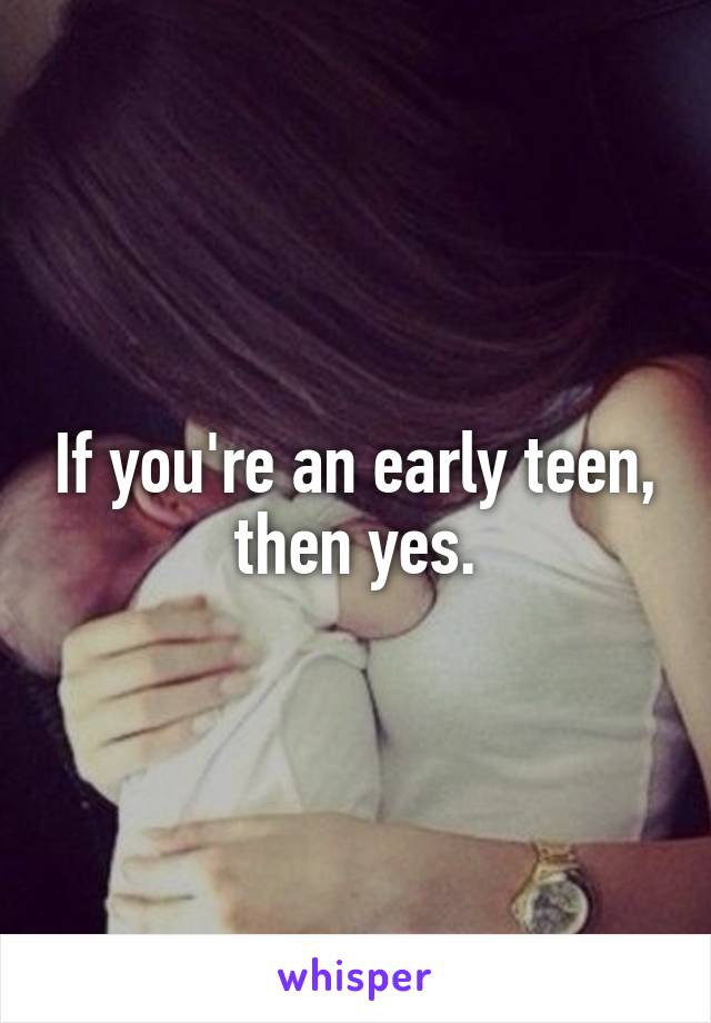 If you're an early teen, then yes.