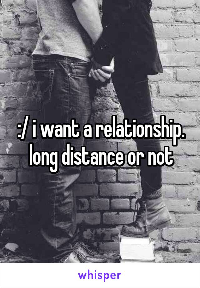 :/ i want a relationship. long distance or not