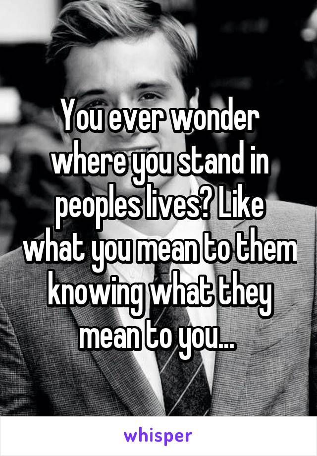 You ever wonder where you stand in peoples lives? Like what you mean to them knowing what they mean to you... 