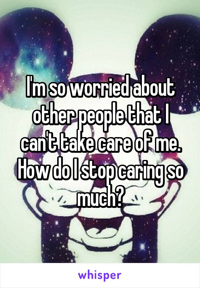 I'm so worried about other people that I can't take care of me. How do I stop caring so much?