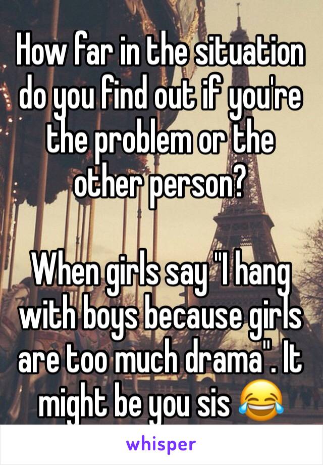 How far in the situation do you find out if you're the problem or the other person? 

When girls say "I hang with boys because girls are too much drama". It might be you sis 😂