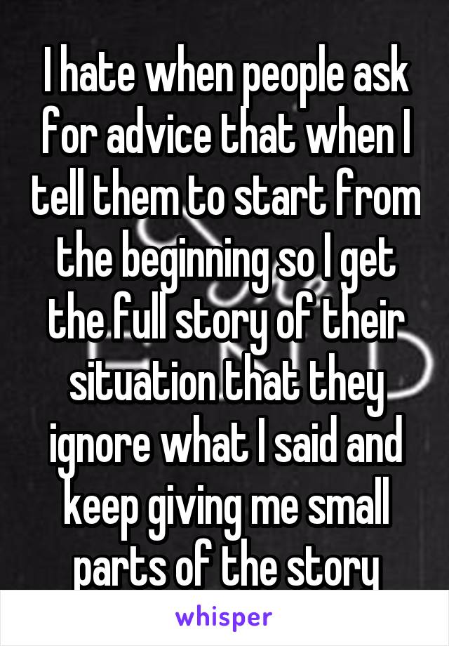 I hate when people ask for advice that when I tell them to start from the beginning so I get the full story of their situation that they ignore what I said and keep giving me small parts of the story