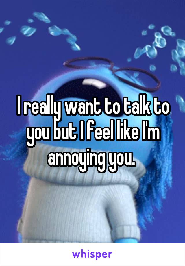 I really want to talk to you but I feel like I'm annoying you. 