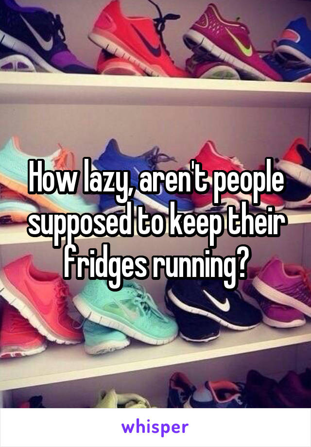 How lazy, aren't people supposed to keep their fridges running?