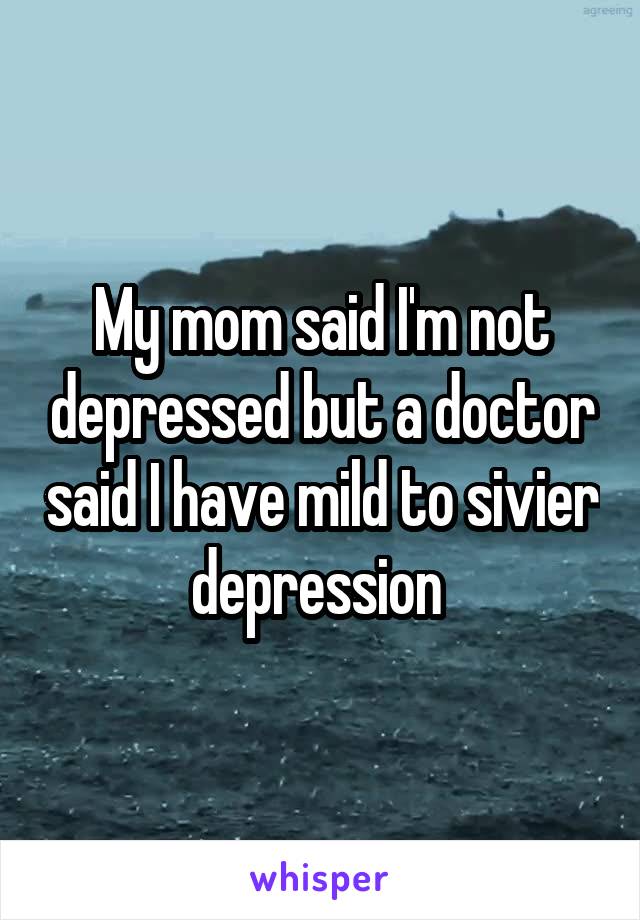 My mom said I'm not depressed but a doctor said I have mild to sivier depression 