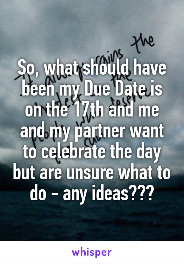 So, what should have been my Due Date is on the 17th and me and my partner want to celebrate the day but are unsure what to do - any ideas???