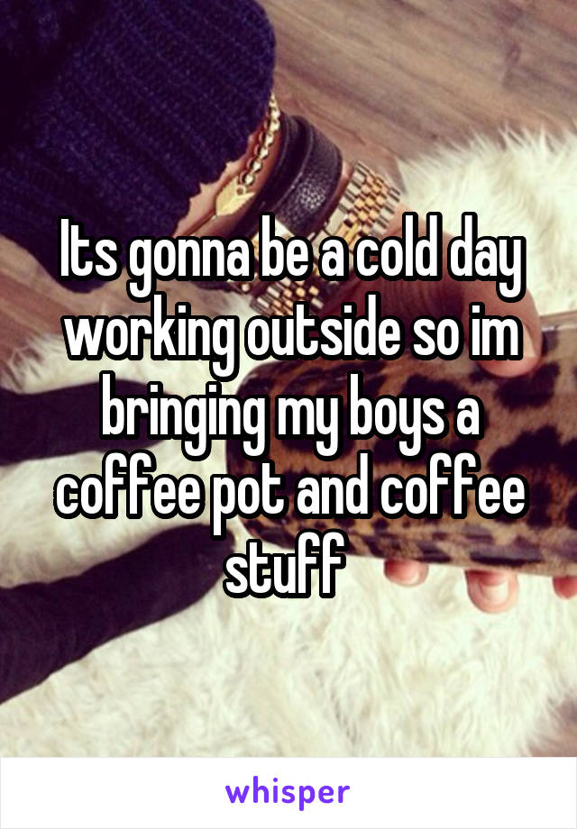 Its gonna be a cold day working outside so im bringing my boys a coffee pot and coffee stuff 