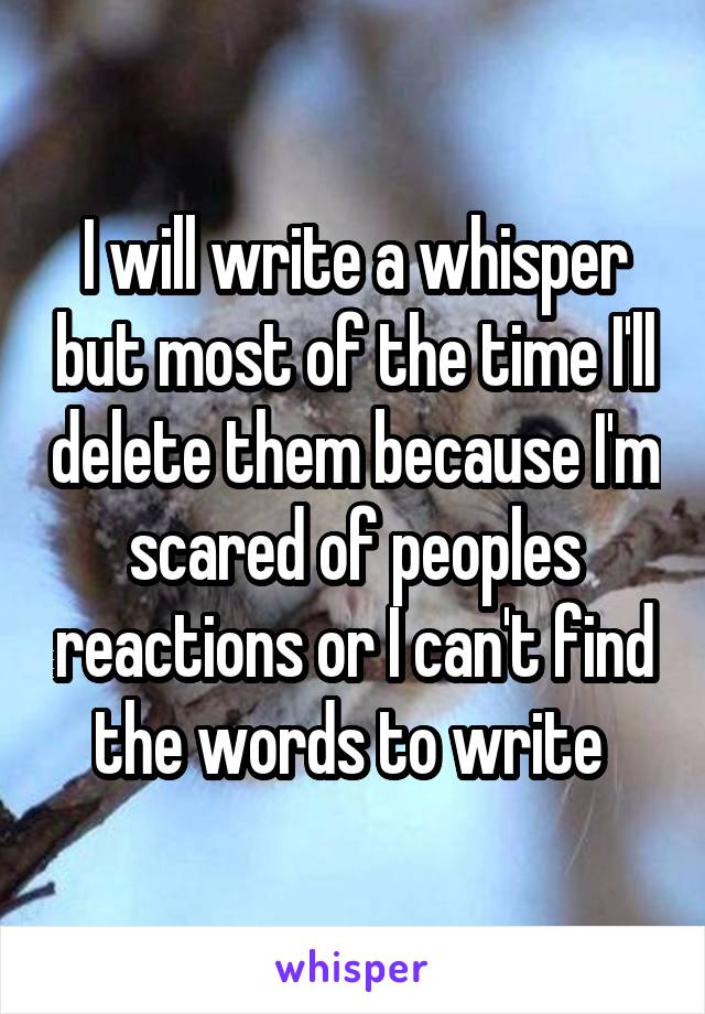 I will write a whisper but most of the time I'll delete them because I'm scared of peoples reactions or I can't find the words to write 