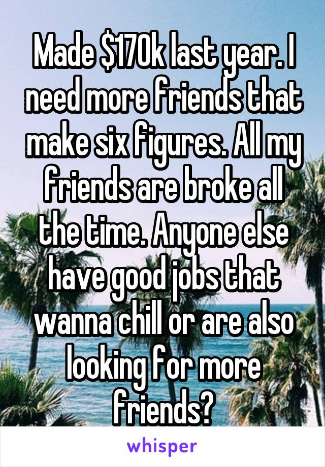 Made $170k last year. I need more friends that make six figures. All my friends are broke all the time. Anyone else have good jobs that wanna chill or are also looking for more friends?