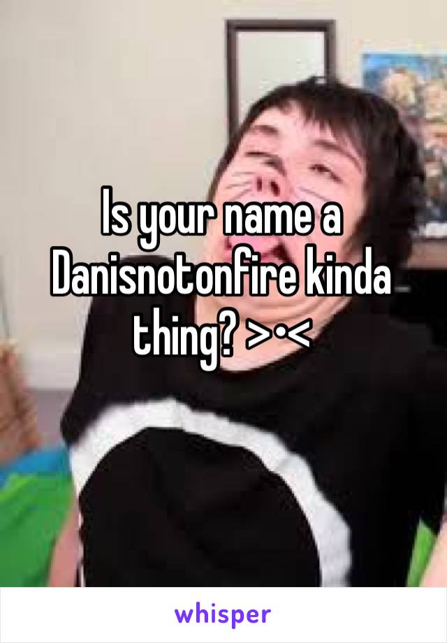 Is your name a 
Danisnotonfire kinda thing? >•< 